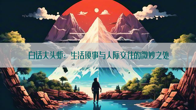 白话大头虾：生活琐事与人际交往的微妙之处